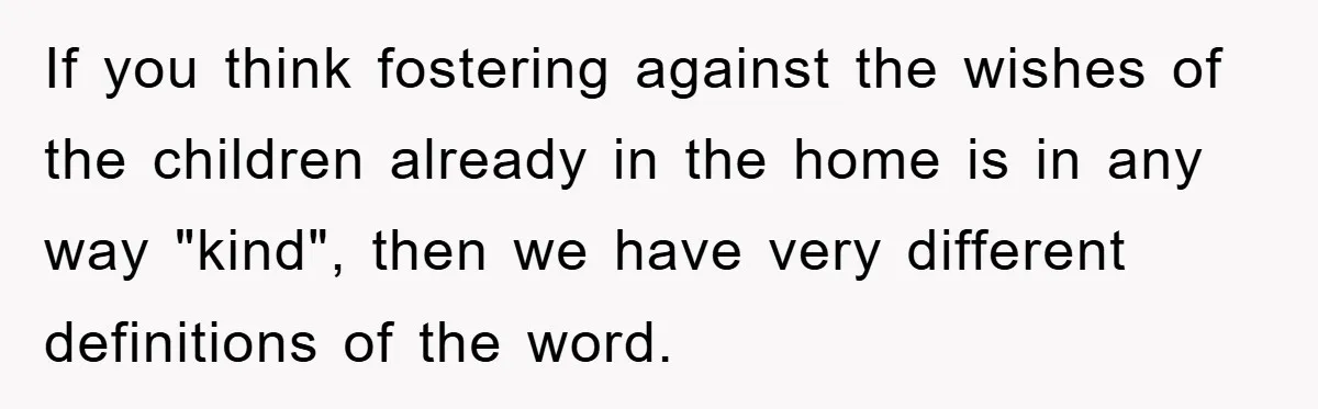 If you think fostering against the wishes of the children already in the home is in any way "kind", then we have very different definitions of the word.