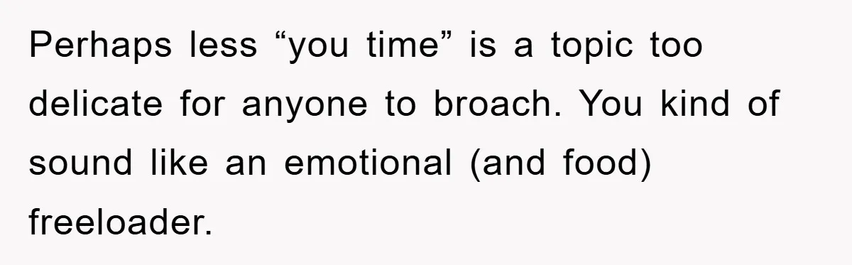 Perhaps less “you time” is a topic too delicate for anyone to broach. You kind of sound like an emotional (and food) freeloader.