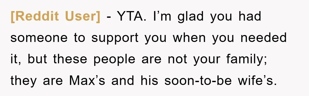 [Reddit User] − YTA. I’m glad you had someone to support you when you needed it, but these people are not your family; they are Max’s and his soon-to-be wife’s.