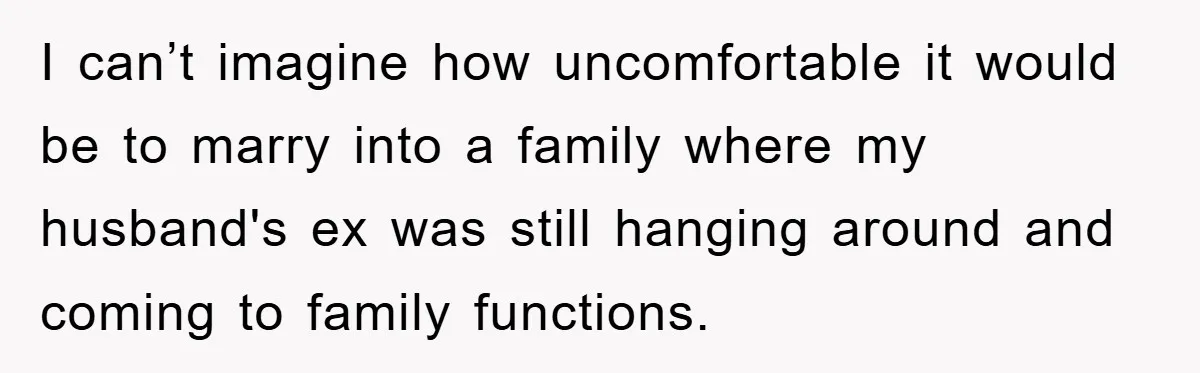 I can’t imagine how uncomfortable it would be to marry into a family where my husband's ex was still hanging around and coming to family functions.
