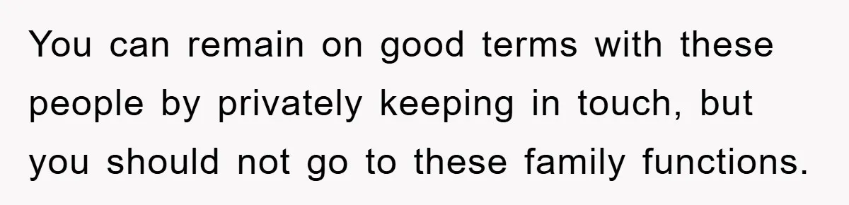 You can remain on good terms with these people by privately keeping in touch, but you should not go to these family functions.