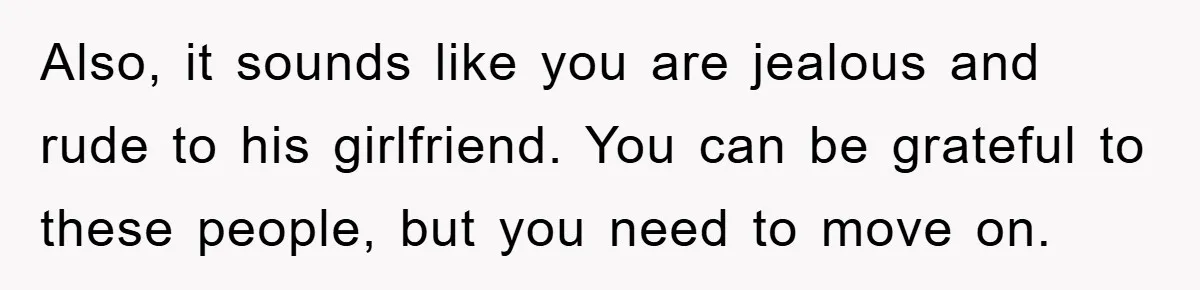Also, it sounds like you are jealous and rude to his girlfriend. You can be grateful to these people, but you need to move on.