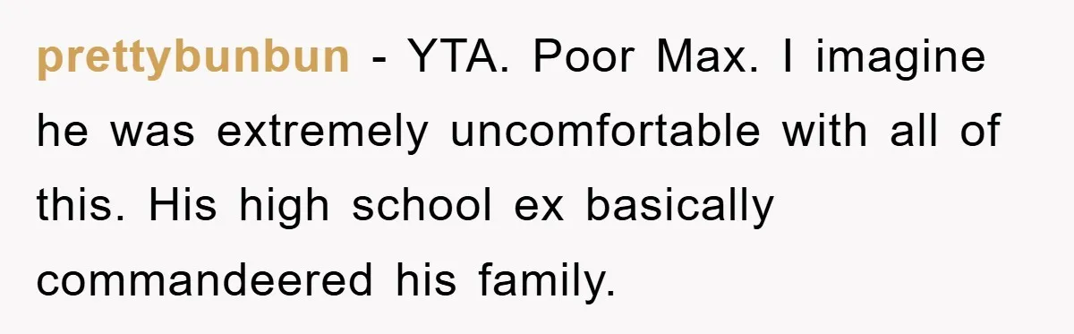 prettybunbun − YTA. Poor Max. I imagine he was extremely uncomfortable with all of this. His high school ex basically commandeered his family.