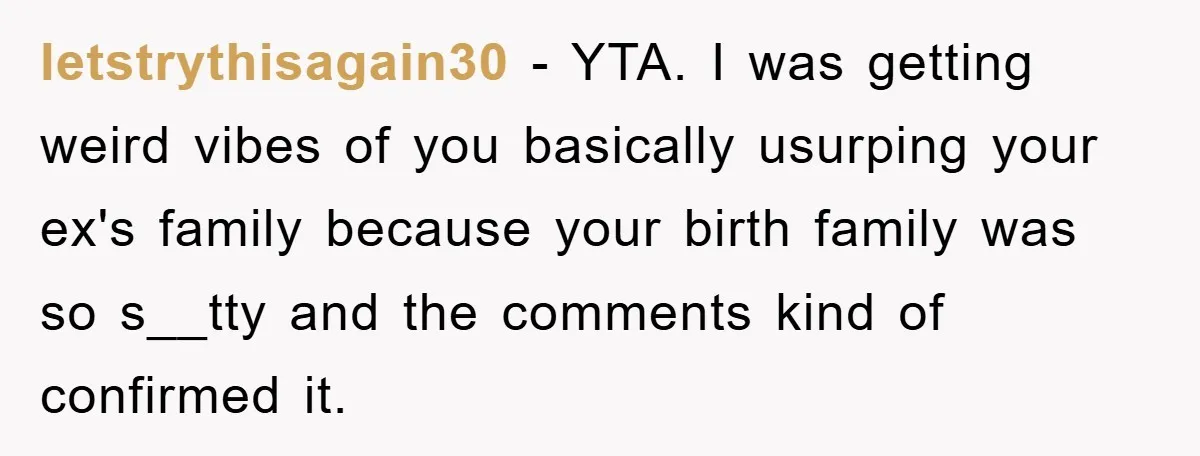 letstrythisagain30 − YTA. I was getting weird vibes of you basically usurping your ex's family because your birth family was so s__tty and the comments kind of confirmed it.