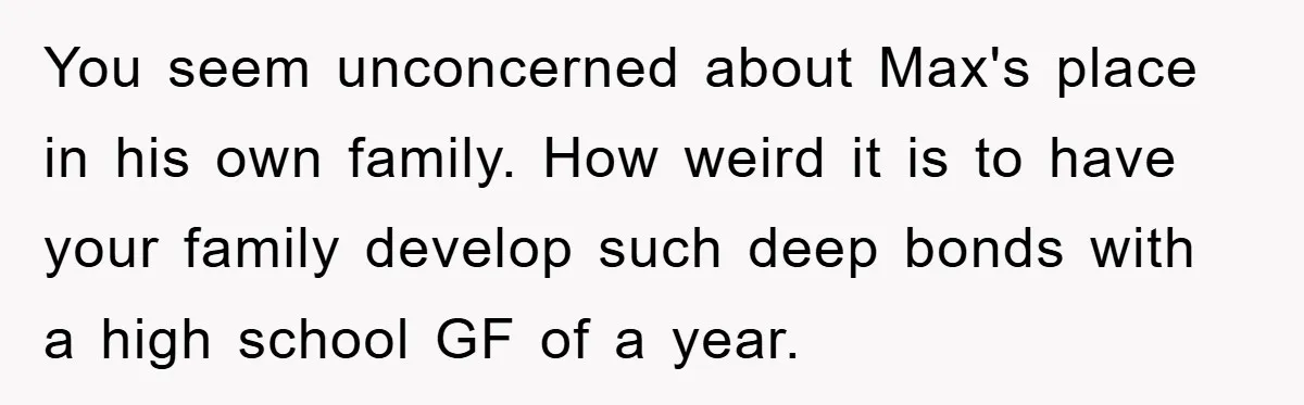 You seem unconcerned about Max's place in his own family. How weird it is to have your family develop such deep bonds with a high school GF of a year.