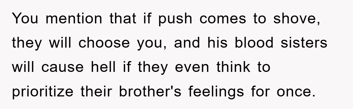 You mention that if push comes to shove, they will choose you, and his blood sisters will cause hell if they even think to prioritize their brother's feelings for once.