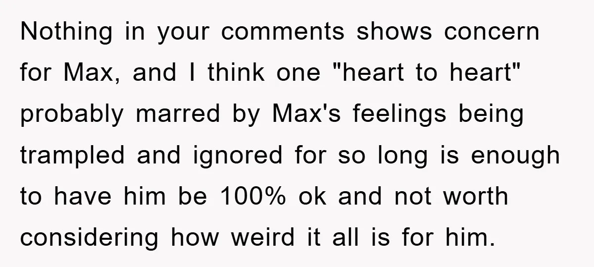 Nothing in your comments shows concern for Max, and I think one "heart to heart" probably marred by Max's feelings being trampled and ignored for so long is enough to...