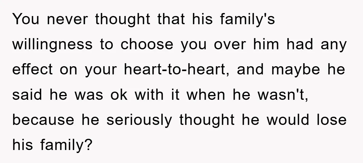 You never thought that his family's willingness to choose you over him had any effect on your heart-to-heart, and maybe he said he was ok with it when he wasn't,...