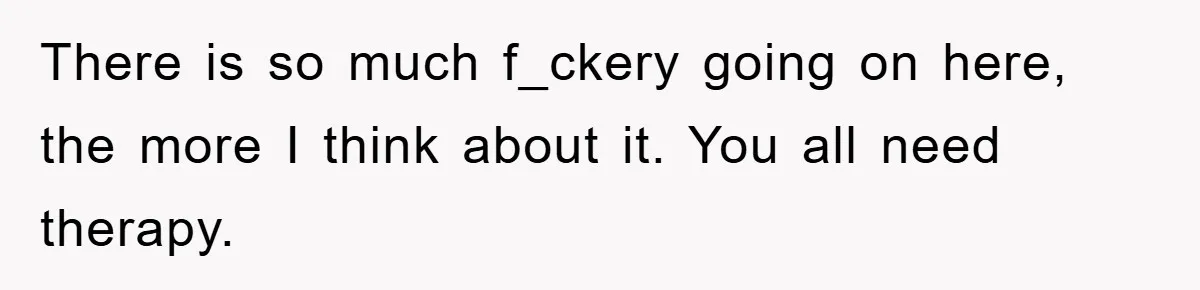 There is so much f_ckery going on here, the more I think about it. You all need therapy.