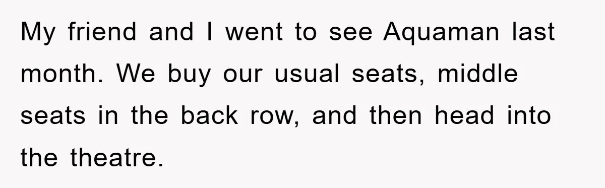 My friend and I went to see Aquaman last month. We buy our usual seats, middle seats in the back row, and then head into the theatre.