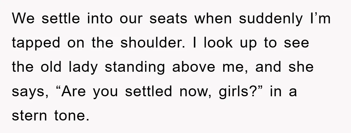 We settle into our seats when suddenly I’m tapped on the shoulder. I look up to see the old lady standing above me, and she says, “Are you settled now,...