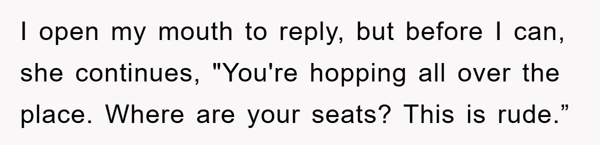 I open my mouth to reply, but before I can, she continues, "You're hopping all over the place. Where are your seats? This is rude.”