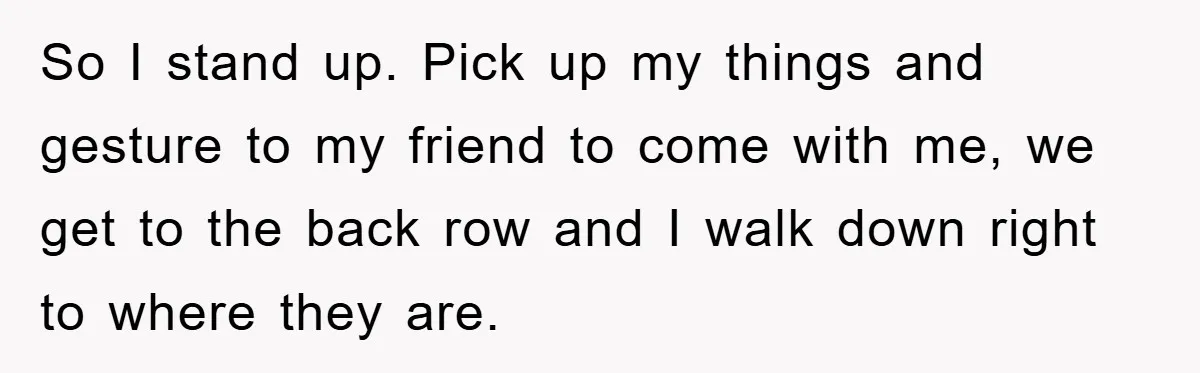 So I stand up. Pick up my things and gesture to my friend to come with me, we get to the back row and I walk down right to where...