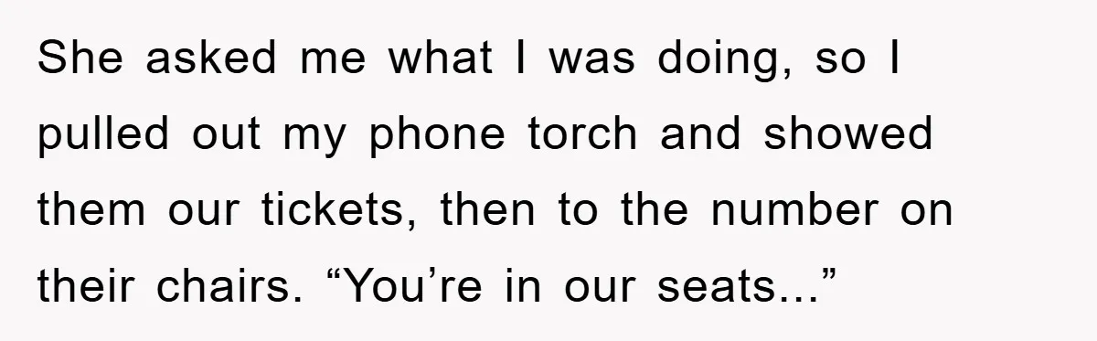She asked me what I was doing, so I pulled out my phone torch and showed them our tickets, then to the number on their chairs. “You’re in our seats...”