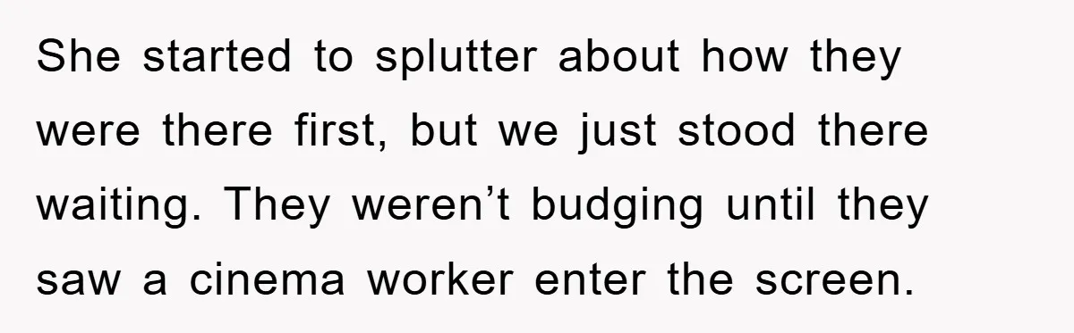 She started to splutter about how they were there first, but we just stood there waiting. They weren’t budging until they saw a cinema worker enter the screen.