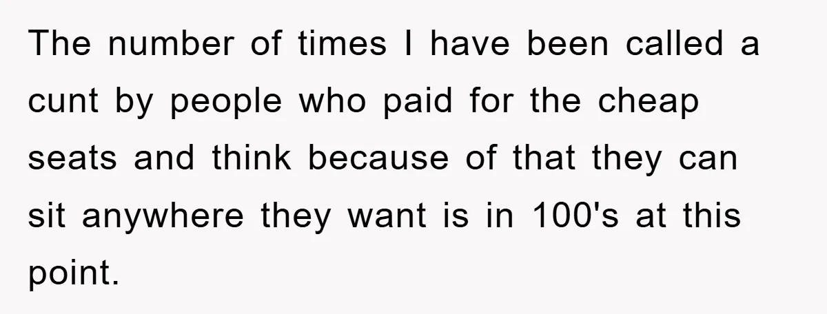 The number of times I have been called a cunt by people who paid for the cheap seats and think because of that they can sit anywhere they want is...
