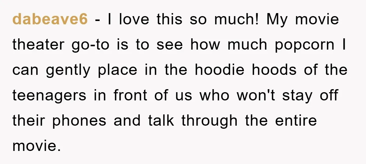 dabeave6 − I love this so much! My movie theater go-to is to see how much popcorn I can gently place in the hoodie hoods of the teenagers in front...