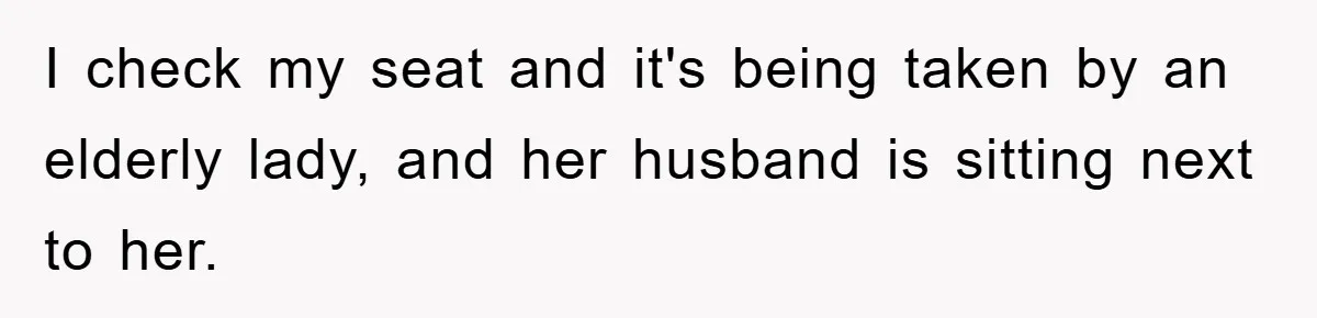 I check my seat and it's being taken by an elderly lady, and her husband is sitting next to her.
