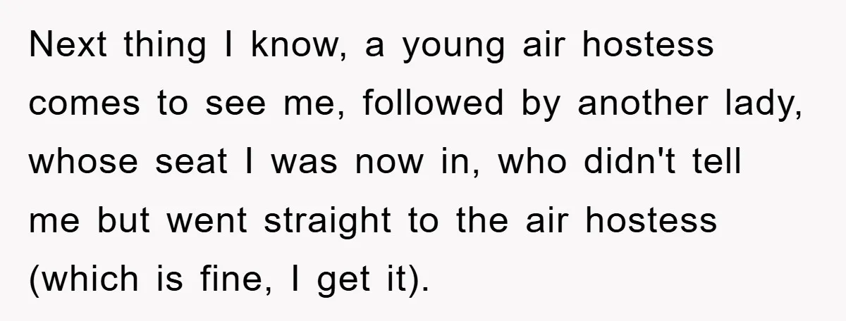 Next thing I know, a young air hostess comes to see me, followed by another lady, whose seat I was now in, who didn't tell me but went straight to...