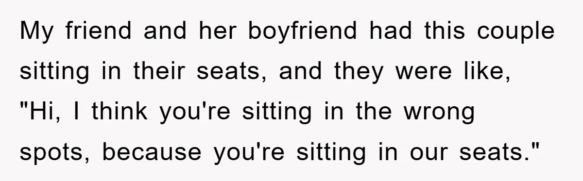 My friend and her boyfriend had this couple sitting in their seats, and they were like, "Hi, I think you're sitting in the wrong spots, because you're sitting in our...