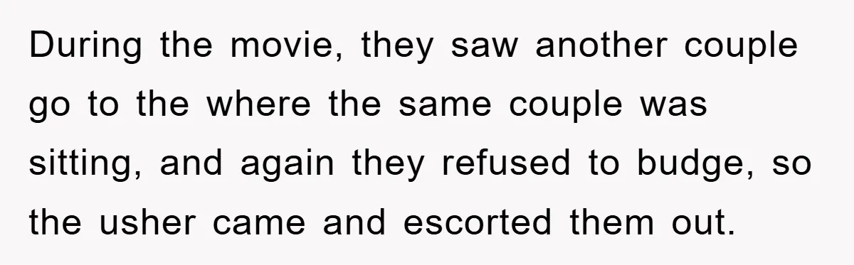 During the movie, they saw another couple go to the where the same couple was sitting, and again they refused to budge, so the usher came and escorted them out.