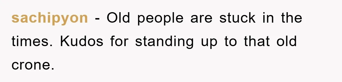 sachipyon − Old people are stuck in the times. Kudos for standing up to that old crone.