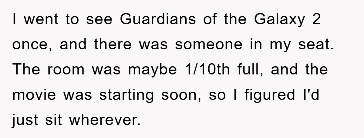 I went to see Guardians of the Galaxy 2 once, and there was someone in my seat. The room was maybe 1/10th full, and the movie was starting soon, so...