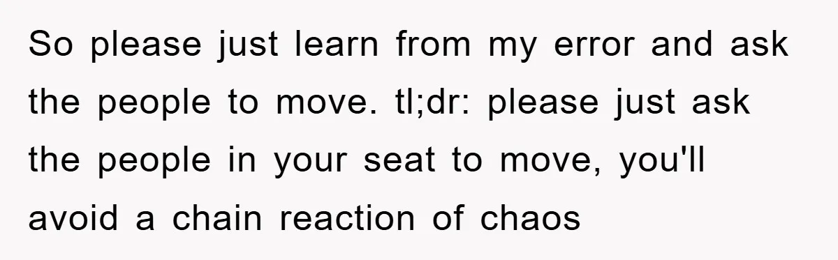 So please just learn from my error and ask the people to move. tl;dr: please just ask the people in your seat to move, you'll avoid a chain reaction of...