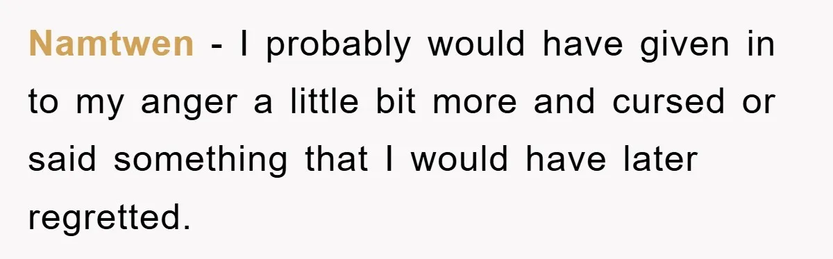 Namtwen − I probably would have given in to my anger a little bit more and cursed or said something that I would have later regretted.