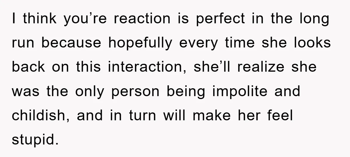 I think you’re reaction is perfect in the long run because hopefully every time she looks back on this interaction, she’ll realize she was the only person being impolite and...