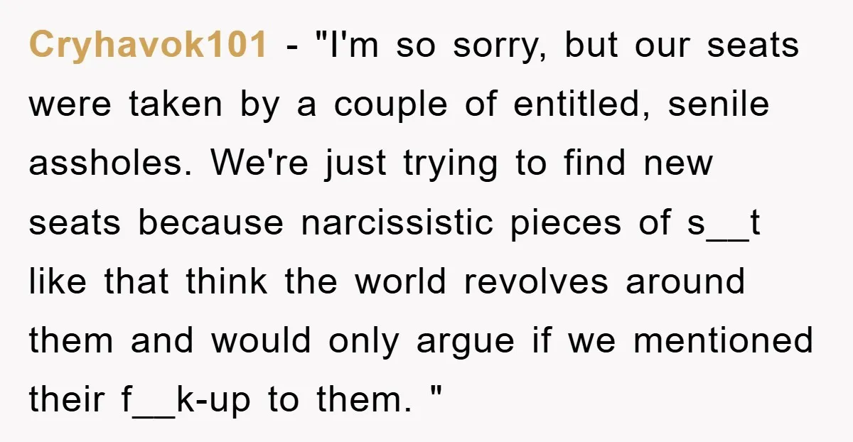 Cryhavok101 − "I'm so sorry, but our seats were taken by a couple of entitled, senile assholes. We're just trying to find new seats because narcissistic pieces of s__t like...