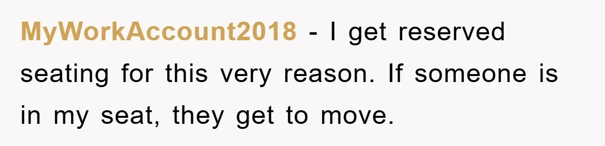 MyWorkAccount2018 − I get reserved seating for this very reason. If someone is in my seat, they get to move.