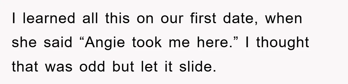 I learned all this on our first date, when she said “Angie took me here.” I thought that was odd but let it slide.