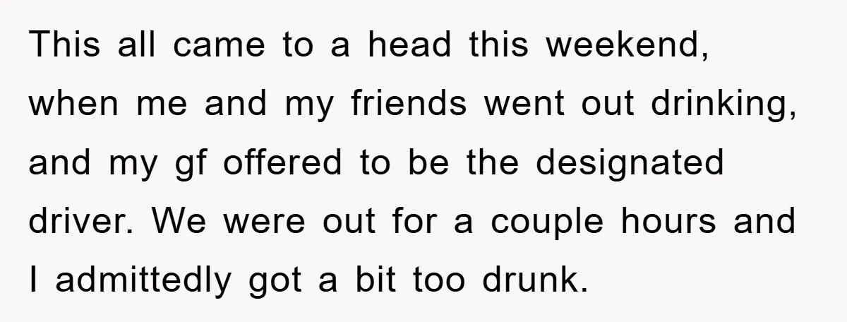 This all came to a head this weekend, when me and my friends went out drinking, and my gf offered to be the designated driver. We were out for a...