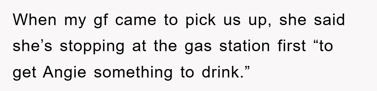 When my gf came to pick us up, she said she’s stopping at the gas station first “to get Angie something to drink.”