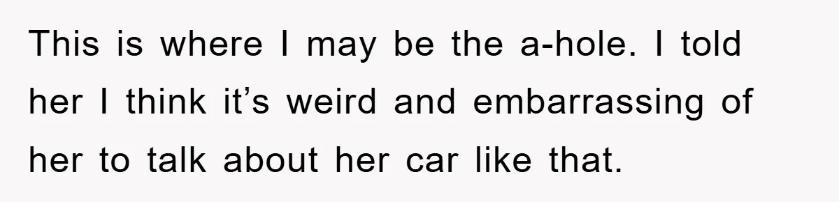 This is where I may be the a-hole. I told her I think it’s weird and embarrassing of her to talk about her car like that.