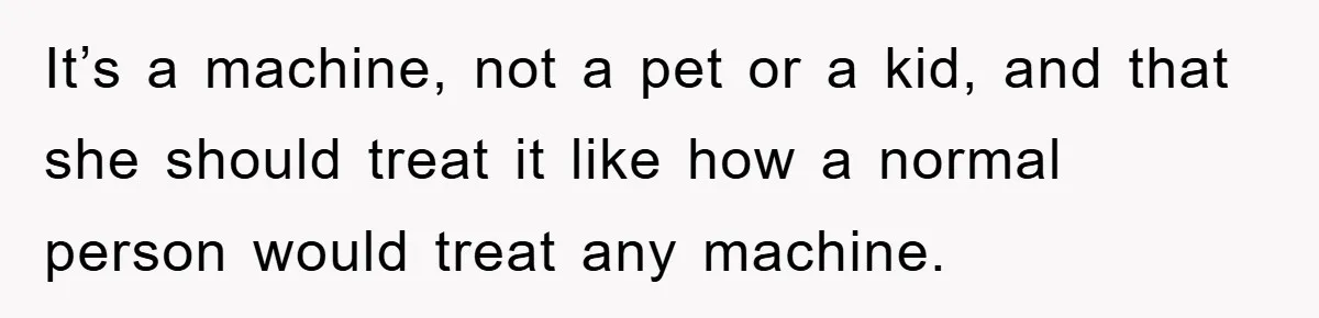 It’s a machine, not a pet or a kid, and that she should treat it like how a normal person would treat any machine.