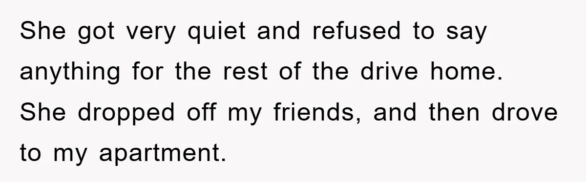 She got very quiet and refused to say anything for the rest of the drive home. She dropped off my friends, and then drove to my apartment.