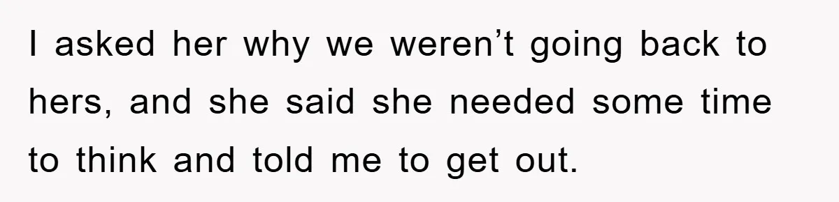 I asked her why we weren’t going back to hers, and she said she needed some time to think and told me to get out.