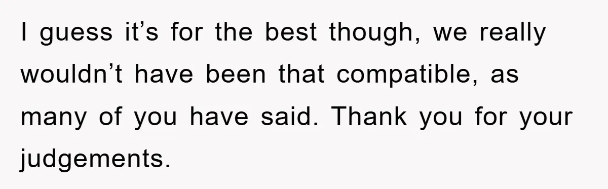 I guess it’s for the best though, we really wouldn’t have been that compatible, as many of you have said. Thank you for your judgements.