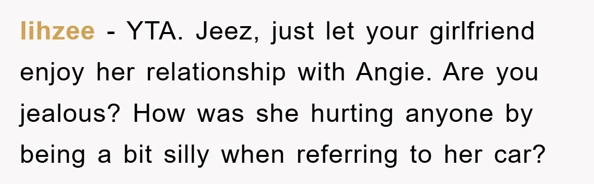 lihzee − YTA. Jeez, just let your girlfriend enjoy her relationship with Angie. Are you jealous? How was she hurting anyone by being a bit silly when referring to her...