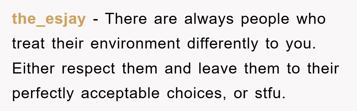the_esjay − There are always people who treat their environment differently to you. Either respect them and leave them to their perfectly acceptable choices, or stfu.