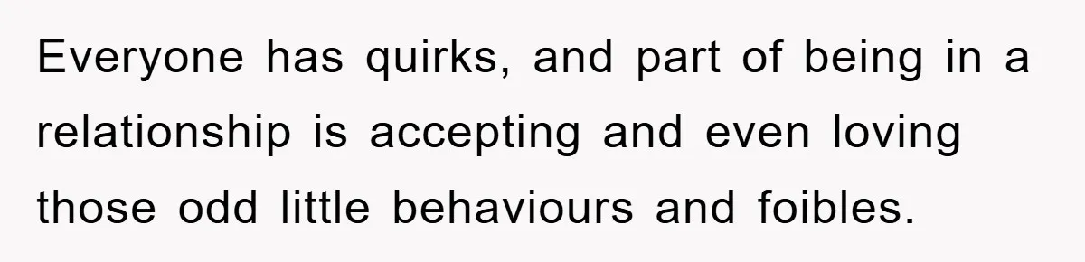 Everyone has quirks, and part of being in a relationship is accepting and even loving those odd little behaviours and foibles.
