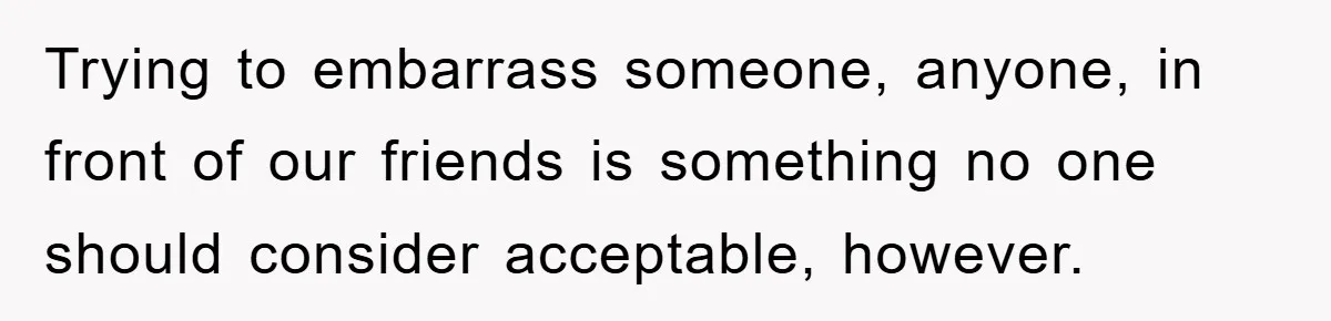 Trying to embarrass someone, anyone, in front of our friends is something no one should consider acceptable, however.