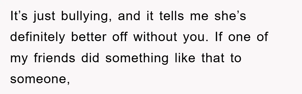 It’s just bullying, and it tells me she’s definitely better off without you. If one of my friends did something like that to someone,