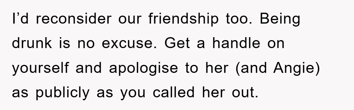 I’d reconsider our friendship too. Being drunk is no excuse. Get a handle on yourself and apologise to her (and Angie) as publicly as you called her out.