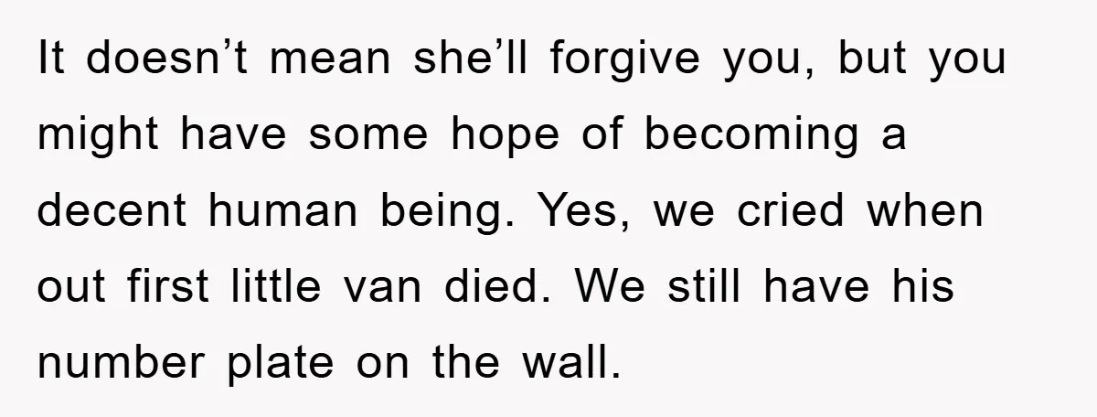 It doesn’t mean she’ll forgive you, but you might have some hope of becoming a decent human being. Yes, we cried when out first little van died. We still have...