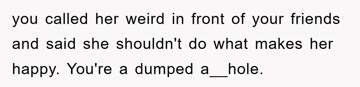 you called her weird in front of your friends and said she shouldn't do what makes her happy. You're a dumped a__hole.