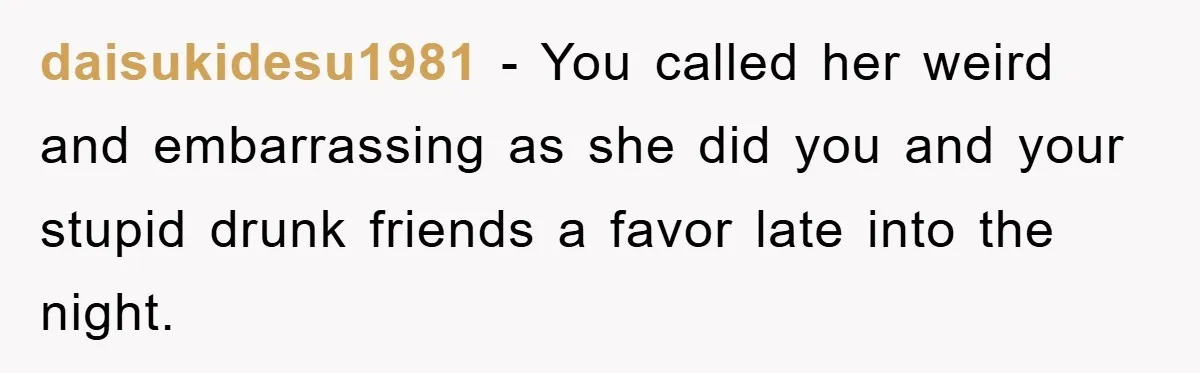 daisukidesu1981 − You called her weird and embarrassing as she did you and your stupid drunk friends a favor late into the night.