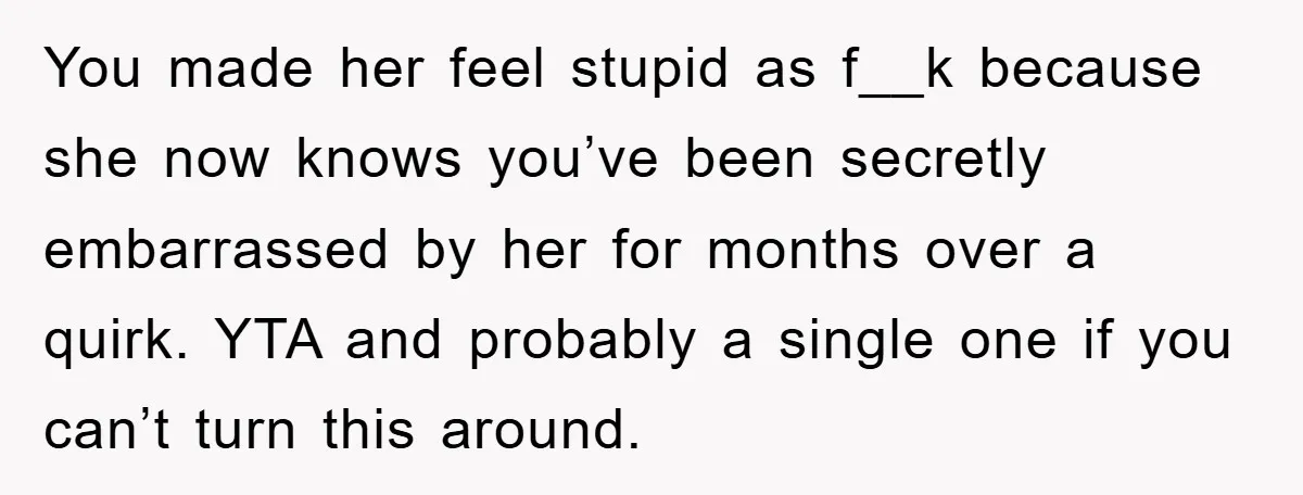 You made her feel stupid as f__k because she now knows you’ve been secretly embarrassed by her for months over a quirk. YTA and probably a single one if you...